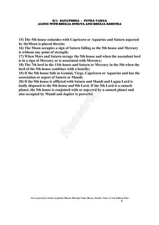 D/7 SAPATMSHA - PUTRA VARGA
ALONG WITH BHEEJA SPHUTA AND BHEEJA KSHETRA
Notes prepared for students of Jyotisha Bharati, Bharatiya Vidya Bhavan, Mumbai, India, nu Prof. Anthony Writer
8
15) The 5th house coincides with Capricorn or Aquarius and Saturn aspected
by theMoon is placed therein;
16) The Moon occupies a sign of Saturn falling as the 5th house and Mercury
is without any point of strength;
17) When Mars and Saturn occupy the 5th house and when the ascendant lord
is in a sign of Mercury or is associated with Mercury;
18) The 7th lord in the 11th house and Saturn or Mercury in the 5th when the
lord of the 5th house combines with a benefic;
19) If the 5th house falls in Gemini, Virgo, Capricorn or Aquarius and has the
association or aspect of Saturn or Mandi;
20) If the 9th house is afflicted with Saturn and Mandi and Lagna Lord is
badly disposed to the 9th house and 9th Lord. If the 5th Lord is a eunuch
planet, the 5th house is conjoined with or aspected by a eunuch planet and
also occupied by Mandi and Jupiter is powerful
 