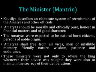 The	Minister	(Mantrin)
• Kautilya describes an elaborate system of recruitment of
the Amatyas and other ofOicials.
• Amatyas should be morally and ethically pure, honest in
Oinancial matters and of good character.
• The Amatyas were expected to be natural born citizens,
persons of noble origin.
• Amatyas shall free from all vices, men of infallible
memory, friendly nature, wisdom, patience and
endurance.
• These ministers were not only to advise the king
whenever their advice was sought; they were also to
maintain the secrecy of their deliberations.
 