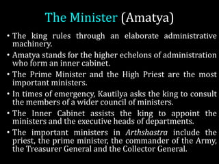 The	Minister	(Amatya)	
• The king rules through an elaborate administrative
machinery.
• Amatya stands for the higher echelons of administration
who form an inner cabinet.
• The Prime Minister and the High Priest are the most
important ministers.
• In times of emergency, Kautilya asks the king to consult
the members of a wider council of ministers.
• The Inner Cabinet assists the king to appoint the
ministers and the executive heads of departments.
• The important ministers in Arthshastra include the
priest, the prime minister, the commander of the Army,
the Treasurer General and the Collector General.
 