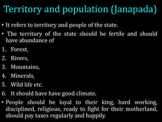 Territory	and	population	(Janapada)
• It refers to territory and people of the state.
• The territory of the state should be fertile and should
have abundance of
1. Forest,
2. Rivers,
3. Mountains,
4. Minerals,
5. Wild life etc.
6. It should have have good climate.
• People should be loyal to their king, hard working,
disciplined, religious, ready to Fight for their motherland,
should pay taxes regularly and happily.
 