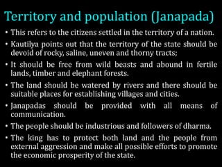 Territory	and	population	(Janapada)
• This refers to the citizens settled in the territory of a nation.
• Kautilya points out that the territory of the state should be
devoid of rocky, saline, uneven and thorny tracts;
• It should be free from wild beasts and abound in fertile
lands, timber and elephant forests.
• The land should be watered by rivers and there should be
suitable places for establishing villages and cities.
• Janapadas should be provided with all means of
communication.
• The people should be industrious and followers of dharma.
• The king has to protect both land and the people from
external aggression and make all possible efforts to promote
the economic prosperity of the state.
 