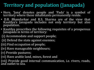Territory	and	population	(Janapada)
• Here, ‘Jana’ denotes people and ‘Pada’ is a symbol of
territory where these inhabitants permanently reside.
• D.R. Bhandarkar and R.S. Sharma are of the view that
Kautilya’s Janapada includes not only territory but also
population.
• Kautilya prescribes the following requisites of a prosperous
Janapada in terms of territory:
(i) Accommodate and support people;
(ii) Defend the state against enemies;
(iii) Find occupation of people;
(iv) Have manageable neighbours;
(v) Provide pastures;
(vi) Have arable land, mines, forest and
(vii) Provide good internal communication, i.e. rivers, roads,
and outlet to sea.
 