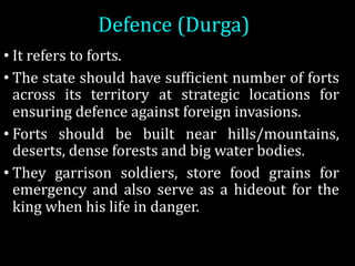 Defence	(Durga)
• It refers to forts.
• The state should have sufficient number of forts
across its territory at strategic locations for
ensuring defence against foreign invasions.
• Forts should be built near hills/mountains,
deserts, dense forests and big water bodies.
• They garrison soldiers, store food grains for
emergency and also serve as a hideout for the
king when his life in danger.
 