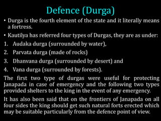 Defence	(Durga)
• Durga is the fourth element of the state and it literally means
a fortress.
• Kautilya has referred four types of Durgas, they are as under:
1. Audaka durga (surrounded by water),
2. Parvata durga (made of rocks)
3. Dhanvana durga (surrounded by desert) and
4. Vana durga (surrounded by forests).
The Wirst two type of durgas were useful for protecting
Janapada in case of emergency and the following two types
provided shelters to the king in the event of any emergency.
It has also been said that on the frontiers of Janapada on all
four sides the king should get such natural forts erected which
may be suitable particularly from the defence point of view.
 