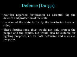 Defence	(Durga)
• Kautilya regarded fortiOication as essential for the
defence and protection of the state.
• He wanted the state to fortify the territories from all
sides.
• These fortiOications, thus, would not only protect the
people and the capital, but would also be suitable for
Oighting purposes, i.e. for both defensive and offensive
purposes.
 