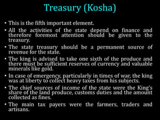 Treasury	(Kosha)	
• This is the fifth important element.
• All the activities of the state depend on finance and
therefore foremost attention should be given to the
treasury.
• The state treasury should be a permanent source of
revenue for the state.
• The king is advised to take one sixth of the produce and
there must be sufficient reserves of currency and valuable
minerals like gold.
• In case of emergency, particularly in times of war, the king
was at liberty to collect heavy taxes from his subjects.
• The chief sources of income of the state were the King’s
share of the land produce, customs duties and the amount
collected as fines.
• The main tax payers were the farmers, traders and
artisans.
 