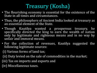 Treasury	(Kosha)
• The flourishing economy is essential for the existence of the
State in all times and circumstances.
• Thus, the philosophers of Ancient India looked at treasury as
an essential element of the State.
• Though Kautilya wanted a prosperous treasury, he
specifically directed the king to earn the wealth of nation
only by legitimate and righteous means and in no way by
unfair and immoral means.
• For the collection of revenues, Kautilya suggested the
following legitimate sources:
(i) Various forms of land tax;
(ii) Duty levied on the sale of commodities in the market;
(iii) Tax on imports and exports and
(iv) Miscellaneous taxes.
 