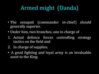 Armed	might (Danda)	
• The senapati (commander in-chief) should
generally superier.
• Under him, two branches, one in charge of
1. Actual defence forces controlling strategy
tactics on the Oield and
2. In charge of supplies.
• A good Oighting and loyal army is an invaluable
asset to the King.
 