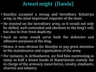 Armed	might (Danda)	
• Kautilya accepted a strong and hereditary Kshatriya
army, as the most important requisite of the state.
• He insisted on the hereditary army, as it would not only
be skilled, well contended and obedient to the king’s will,
but also be free from duplicity.
• Such an army would serve both the defensive and
offensive purposes of the king.
• Hence, it was obvious for Kautilya to pay great attention
to the maintenance and organization of the army.
• For instance, in Arthashastra, we find him mentioning as
many as half a dozen heads of departments namely the
in charge of the armoury, naval forces, cavalry, elephants,
chariots and infantry.
 