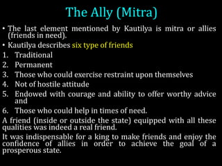 The	Ally	(Mitra)	
• The last element mentioned by Kautilya is mitra or allies
(friends in need).
• Kautilya describes six type of friends
1. Traditional
2. Permanent
3. Those who could exercise restraint upon themselves
4. Not of hostile attitude
5. Endowed with courage and ability to offer worthy advice
and
6. Those who could help in times of need.
A friend (inside or outside the state) equipped with all these
qualities was indeed a real friend.
It was indispensable for a king to make friends and enjoy the
confidence of allies in order to achieve the goal of a
prosperous state.
 