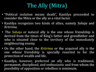 The	Ally	(Mitra)
• “Political isolation means death”, Kautilya proceeded to
consider the Mitra or the ally as a vital factor.
• Kautilya recognizes two kinds of allies, namely Sahaja and
Kritrima.
• The Sahaja or natural ally is the one whose friendship is
derived from the times of King’s father and grandfather and
who is situated close to the territory of the immediately
neighbouring enemy.
• On the other hand, the Kritrima or the acquired ally is the
one whose friendship is specially resorted to for the
protection of wealth and life.
• Kautilya, however, preferred an ally who is traditional,
permanent, disciplined, and enthusiastic and from whom the
possibility of opposition or rebellion is minimum.
 