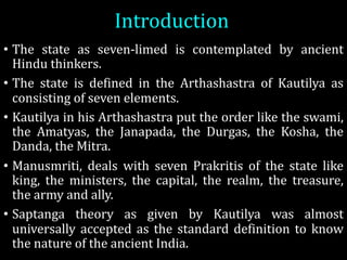 Introduction
• The state as seven-limed is contemplated by ancient
Hindu thinkers.
• The state is defined in the Arthashastra of Kautilya as
consisting of seven elements.
• Kautilya in his Arthashastra put the order like the swami,
the Amatyas, the Janapada, the Durgas, the Kosha, the
Danda, the Mitra.
• Manusmriti, deals with seven Prakritis of the state like
king, the ministers, the capital, the realm, the treasure,
the army and ally.
• Saptanga theory as given by Kautilya was almost
universally accepted as the standard definition to know
the nature of the ancient India.
 