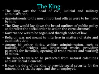The	King
• The king was the head of civil, judicial and military
administration.
• Appointments to the most important offices were to be made
by him.
• The King would lay down the broad outlines of public policy
and protect the social order based on the varnashramas.
• Governance was to be organized through codes of law.
• Religion was not meant to interfere in matters of state and
administration.
• Among his other duties, welfare administration, such as
building of bridges and irrigational works, providing
pastures for livestock, opening of trade routes and working
of mines.
• The subjects were to be protected from natural calamities
and anti social elements.
• It was the duty of the King to provide social security for the
minors, the sick, the aged and the unemployed.
 