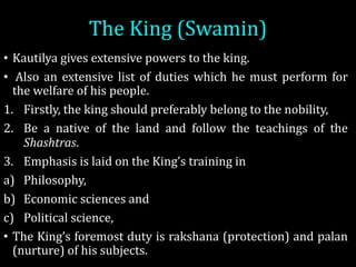 The	King	(Swamin)	
• Kautilya gives extensive powers to the king.
• Also an extensive list of duties which he must perform for
the welfare of his people.
1. Firstly, the king should preferably belong to the nobility,
2. Be a native of the land and follow the teachings of the
Shashtras.
3. Emphasis is laid on the King’s training in
a) Philosophy,
b) Economic sciences and
c) Political science,
• The King’s foremost duty is rakshana (protection) and palan
(nurture) of his subjects.
 