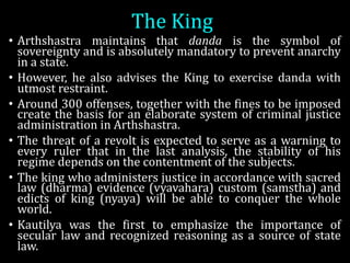 The	King
• Arthshastra maintains that danda is the symbol of
sovereignty and is absolutely mandatory to prevent anarchy
in a state.
• However, he also advises the King to exercise danda with
utmost restraint.
• Around 300 offenses, together with the fines to be imposed
create the basis for an elaborate system of criminal justice
administration in Arthshastra.
• The threat of a revolt is expected to serve as a warning to
every ruler that in the last analysis, the stability of his
regime depends on the contentment of the subjects.
• The king who administers justice in accordance with sacred
law (dharma) evidence (vyavahara) custom (samstha) and
edicts of king (nyaya) will be able to conquer the whole
world.
• Kautilya was the first to emphasize the importance of
secular law and recognized reasoning as a source of state
law.
 