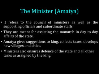 The	Minister	(Amatya)
• It refers to the council of ministers as well as the
supporting ofOicials and subordinate staffs.
• They are meant for assisting the monarch in day to day
affairs of the state.
• Amatya gives suggestions to king, collects taxes, develops
new villages and cities.
• Ministers	also	ensures	defence	of	the	state	and	all	other	
tasks	as	assigned	by	the	king.
 