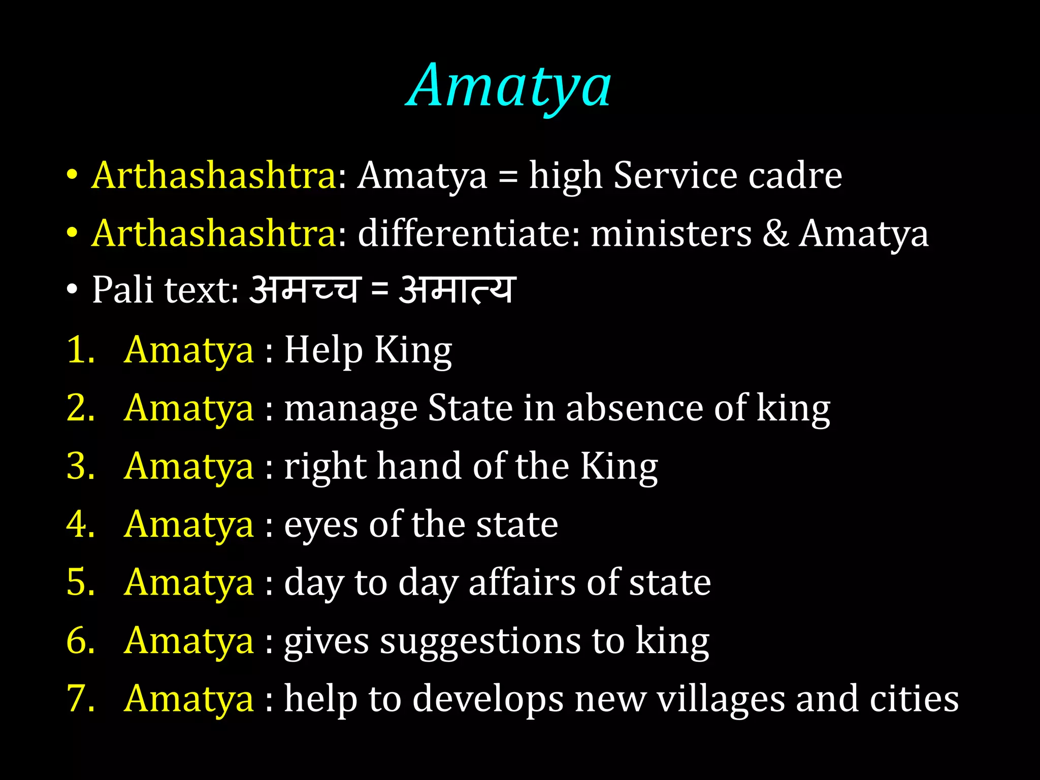 Amatya
• Arthashashtra: Amatya = high Service cadre
• Arthashashtra: differentiate: ministers & Amatya
• Pali text: अमच्च = अमटत्य
1. Amatya : Help King
2. Amatya : manage State in absence of king
3. Amatya : right hand of the King
4. Amatya : eyes of the state
5. Amatya : day to day affairs of state
6. Amatya : gives suggestions to king
7. Amatya : help to develops new villages and cities
 