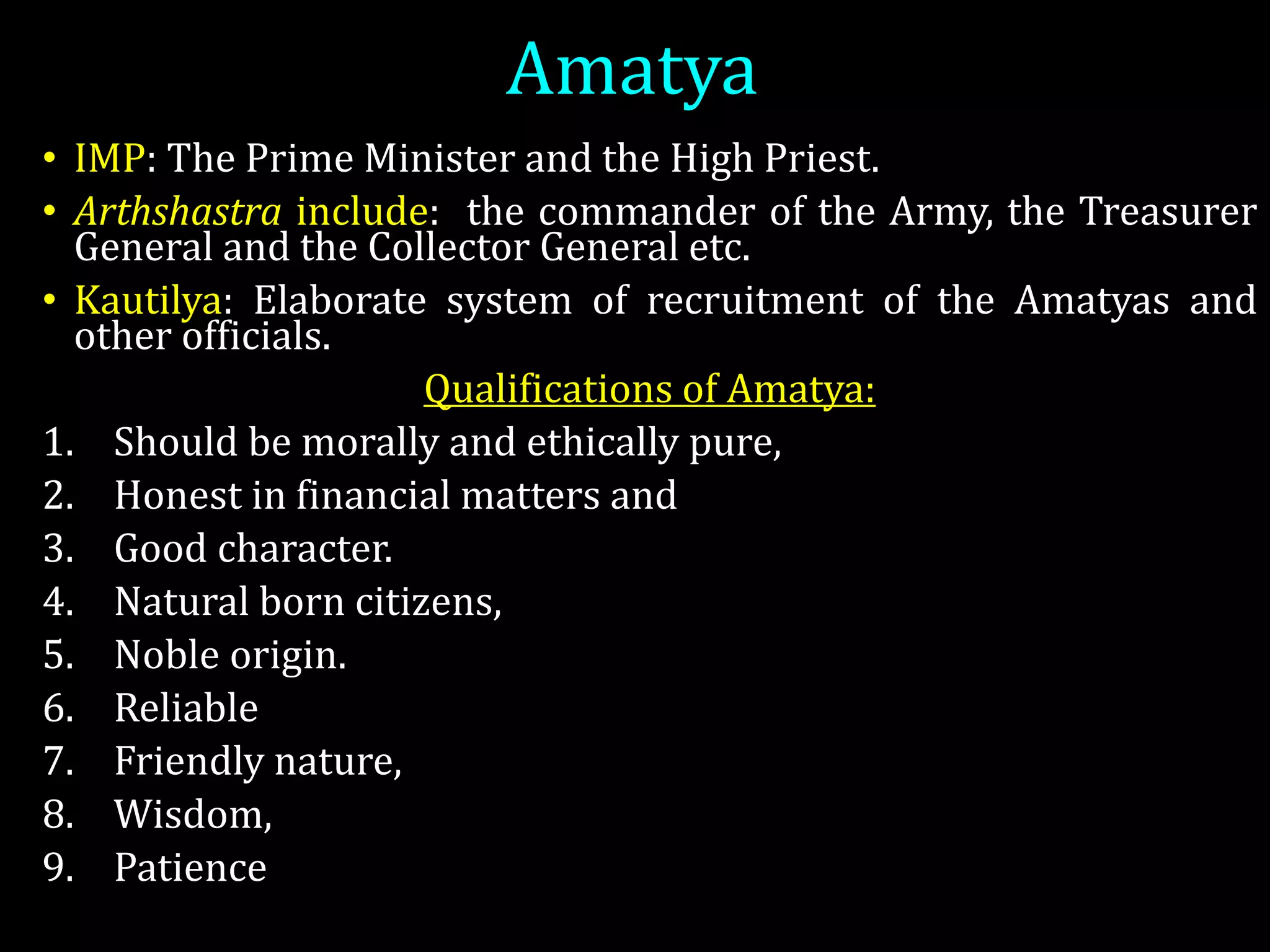 Amatya
• IMP: The Prime Minister and the High Priest.
• Arthshastra include: the commander of the Army, the Treasurer
General and the Collector General etc.
• Kautilya: Elaborate system of recruitment of the Amatyas and
other officials.
Qualifications of Amatya:
1. Should be morally and ethically pure,
2. Honest in financial matters and
3. Good character.
4. Natural born citizens,
5. Noble origin.
6. Reliable
7. Friendly nature,
8. Wisdom,
9. Patience
 