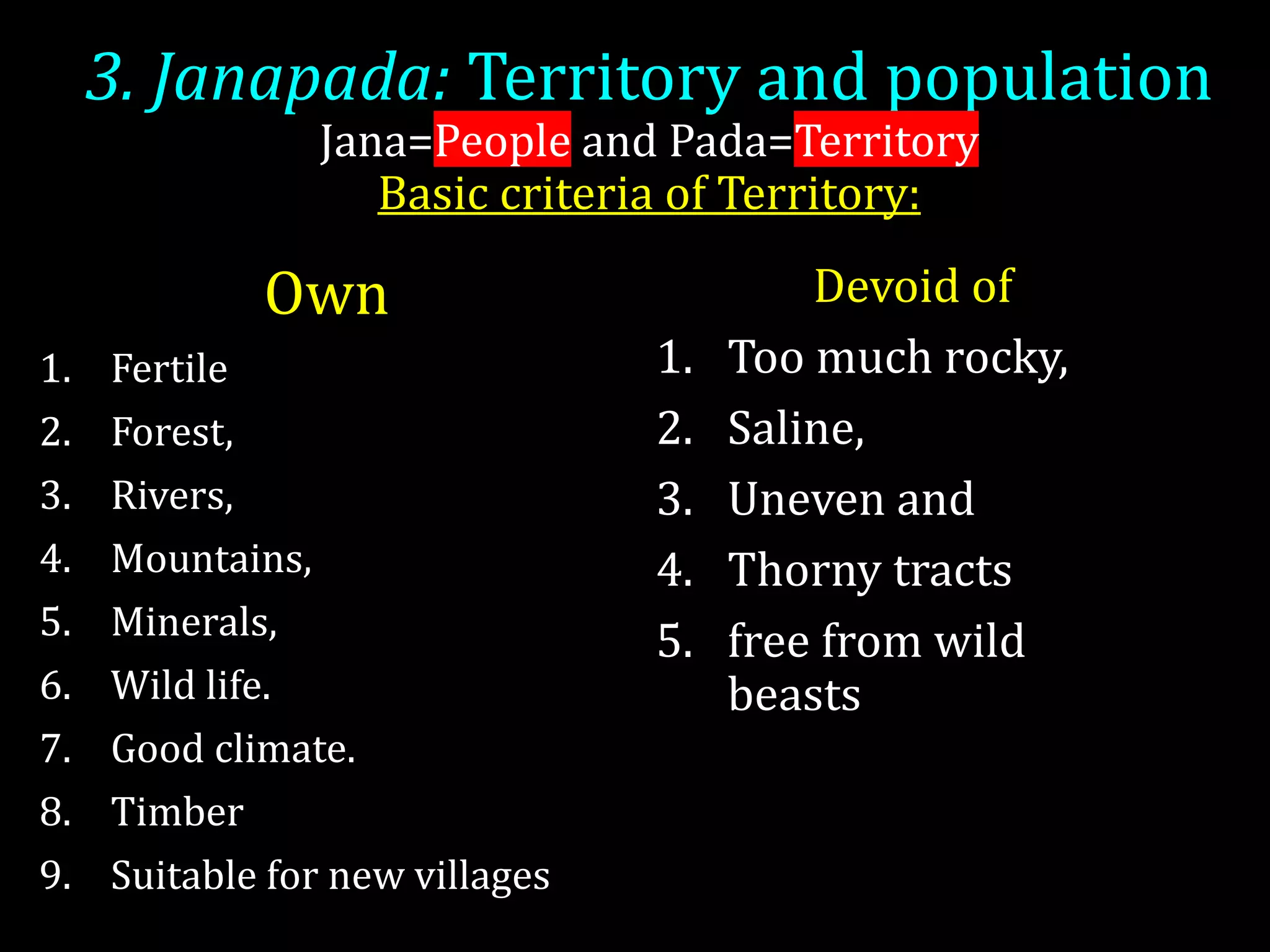 3. Janapada: Territory and population
Jana=People and Pada=Territory
Basic criteria of Territory:
Own
1. Fertile
2. Forest,
3. Rivers,
4. Mountains,
5. Minerals,
6. Wild life.
7. Good climate.
8. Timber
9. Suitable for new villages
Devoid of
1. Too much rocky,
2. Saline,
3. Uneven and
4. Thorny tracts
5. free from wild
beasts
 