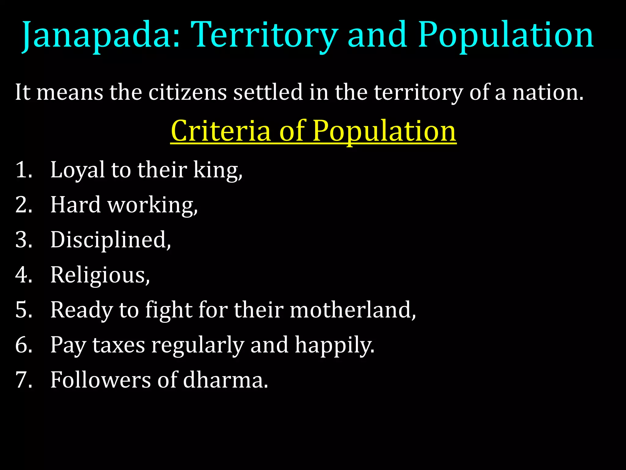 Janapada: Territory and Population
It means the citizens settled in the territory of a nation.
Criteria of Population
1. Loyal to their king,
2. Hard working,
3. Disciplined,
4. Religious,
5. Ready to fight for their motherland,
6. Pay taxes regularly and happily.
7. Followers of dharma.
 