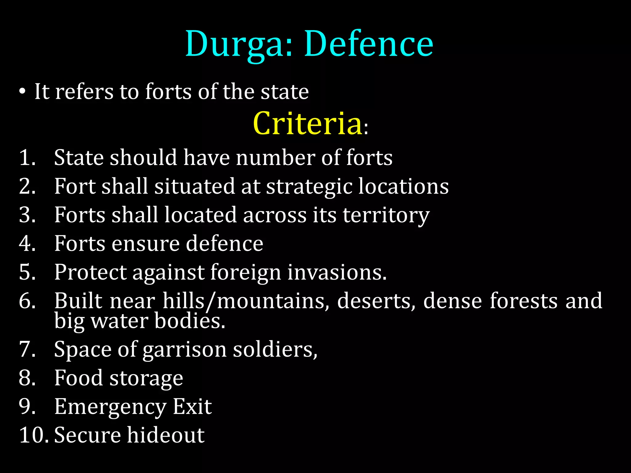 Durga: Defence
• It refers to forts of the state
Criteria:
1. State should have number of forts
2. Fort shall situated at strategic locations
3. Forts shall located across its territory
4. Forts ensure defence
5. Protect against foreign invasions.
6. Built near hills/mountains, deserts, dense forests and
big water bodies.
7. Space of garrison soldiers,
8. Food storage
9. Emergency Exit
10. Secure hideout
 