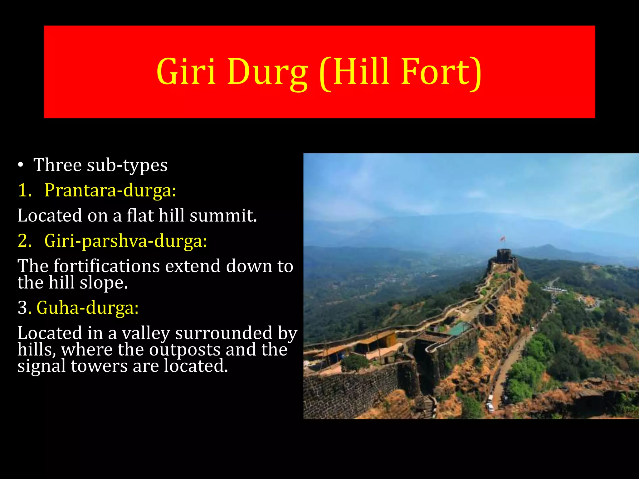 • Three sub-types
1. Prantara-durga:
Located on a flat hill summit.
2. Giri-parshva-durga:
The fortifications extend down to
the hill slope.
3. Guha-durga:
Located in a valley surrounded by
hills, where the outposts and the
signal towers are located.
Giri Durg (Hill Fort)
 