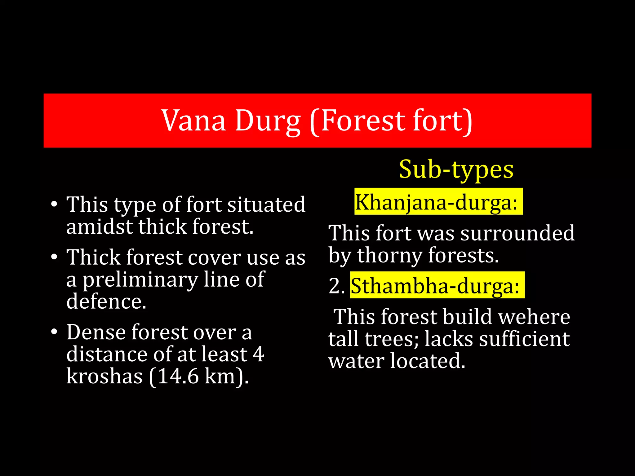 Vana Durg (Forest fort)
• This type of fort situated
amidst thick forest.
• Thick forest cover use as
a preliminary line of
defence.
• Dense forest over a
distance of at least 4
kroshas (14.6 km).
Sub-types
1. Khanjana-durga:
This fort was surrounded
by thorny forests.
2. Sthambha-durga:
This forest build wehere
tall trees; lacks sufficient
water located.
 