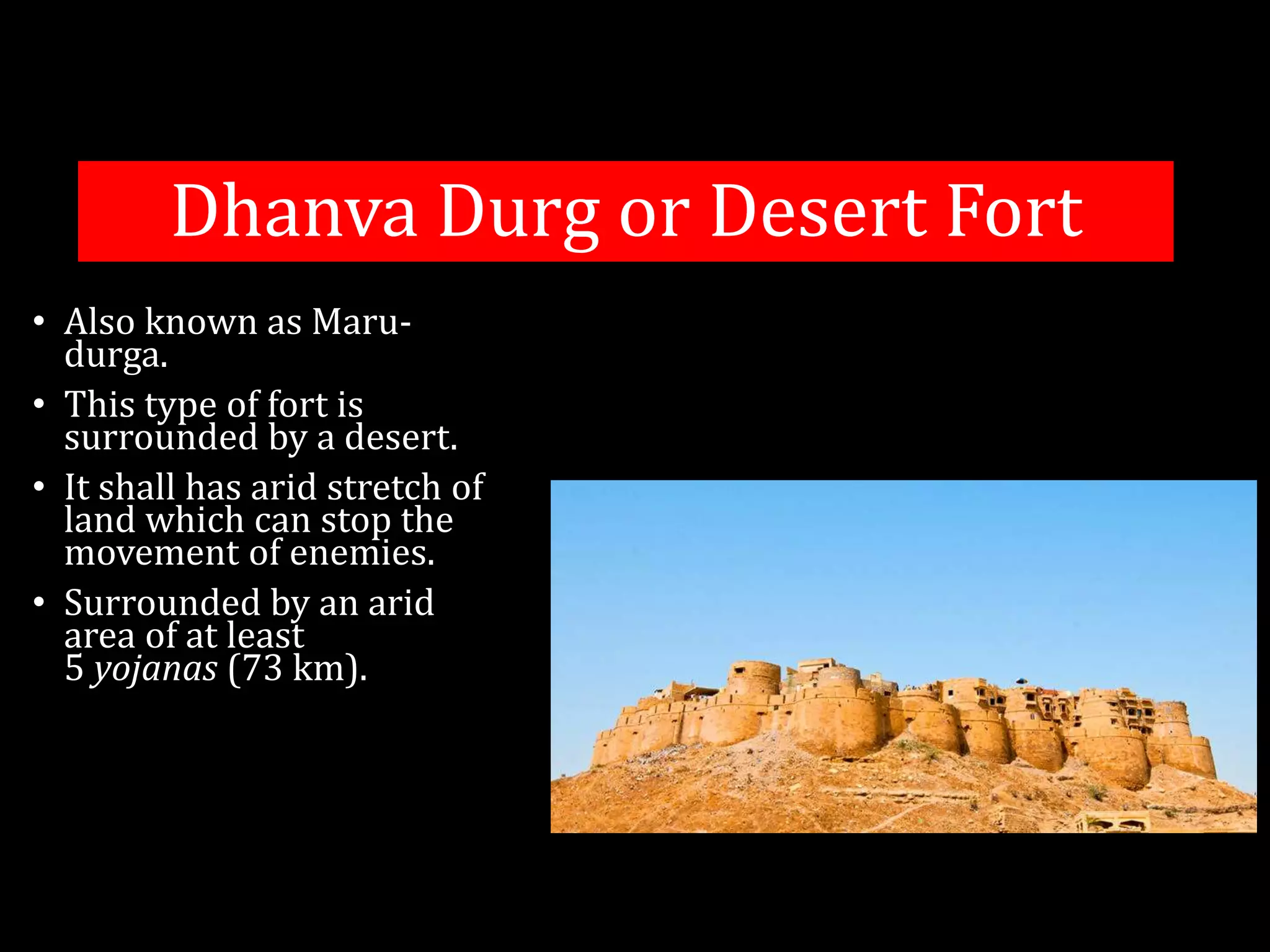 Dhanva Durg or Desert Fort
• Also known as Maru-
durga.
• This type of fort is
surrounded by a desert.
• It shall has arid stretch of
land which can stop the
movement of enemies.
• Surrounded by an arid
area of at least
5 yojanas (73 km).
 