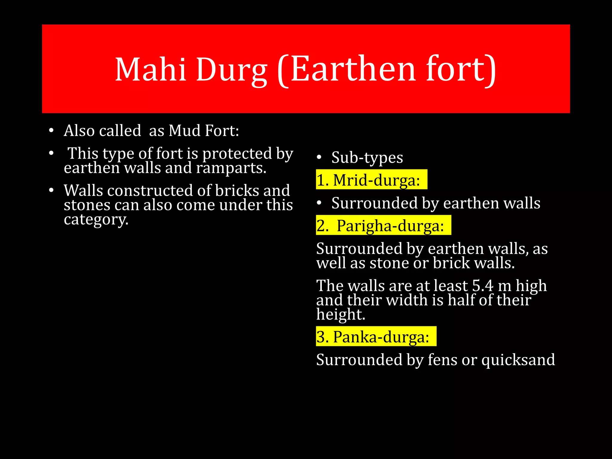 Mahi Durg (Earthen fort)
• Also called as Mud Fort:
• This type of fort is protected by
earthen walls and ramparts.
• Walls constructed of bricks and
stones can also come under this
category.
• Sub-types
1. Mrid-durga:
• Surrounded by earthen walls
2. Parigha-durga:
Surrounded by earthen walls, as
well as stone or brick walls.
The walls are at least 5.4 m high
and their width is half of their
height.
3. Panka-durga:
Surrounded by fens or quicksand
 