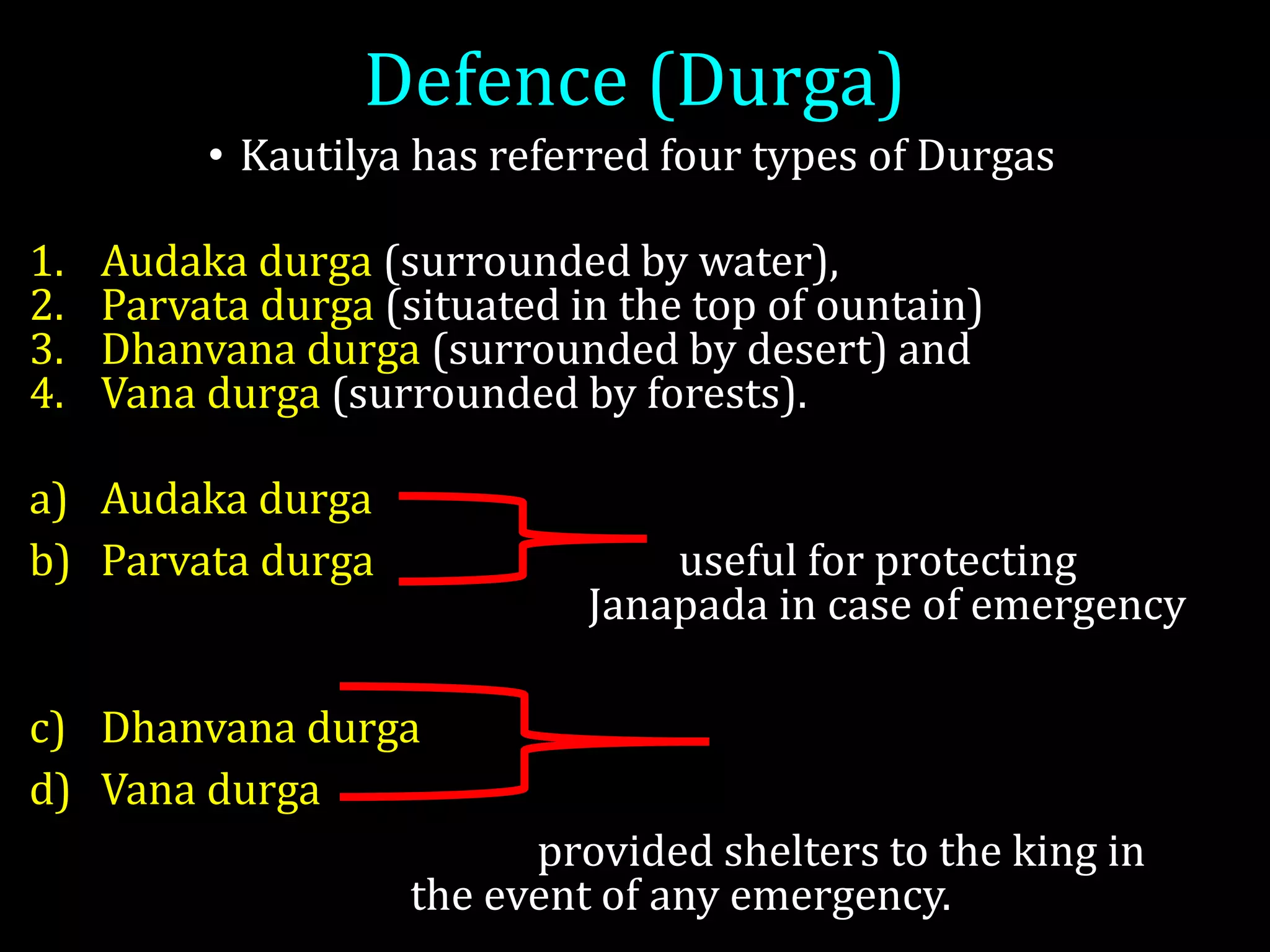 Defence (Durga)
• Kautilya has referred four types of Durgas
1. Audaka durga (surrounded by water),
2. Parvata durga (situated in the top of ountain)
3. Dhanvana durga (surrounded by desert) and
4. Vana durga (surrounded by forests).
a) Audaka durga
b) Parvata durga useful for protecting
Janapada in case of emergency
c) Dhanvana durga
d) Vana durga
provided shelters to the king in
the event of any emergency.
 