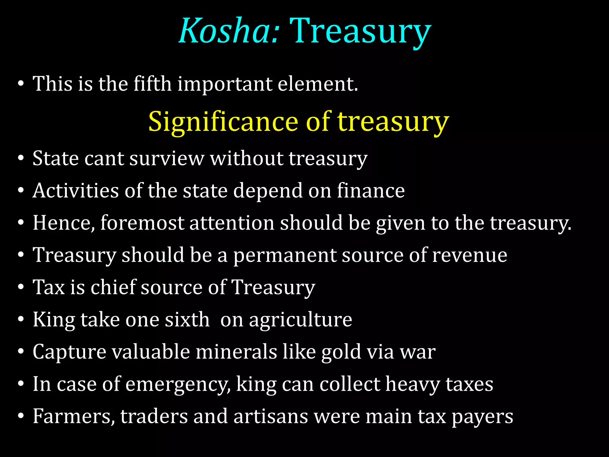 Kosha: Treasury
• This is the fifth important element.
Significance of treasury
• State cant surview without treasury
• Activities of the state depend on finance
• Hence, foremost attention should be given to the treasury.
• Treasury should be a permanent source of revenue
• Tax is chief source of Treasury
• King take one sixth on agriculture
• Capture valuable minerals like gold via war
• In case of emergency, king can collect heavy taxes
• Farmers, traders and artisans were main tax payers
 