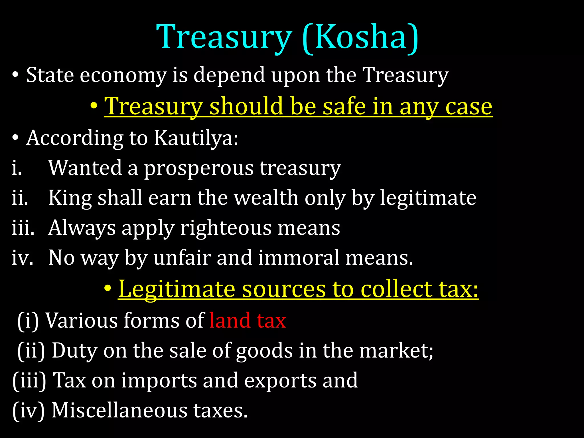 Treasury (Kosha)
• State economy is depend upon the Treasury
• Treasury should be safe in any case
• According to Kautilya:
i. Wanted a prosperous treasury
ii. King shall earn the wealth only by legitimate
iii. Always apply righteous means
iv. No way by unfair and immoral means.
• Legitimate sources to collect tax:
(i) Various forms of land tax
(ii) Duty on the sale of goods in the market;
(iii) Tax on imports and exports and
(iv) Miscellaneous taxes.
 