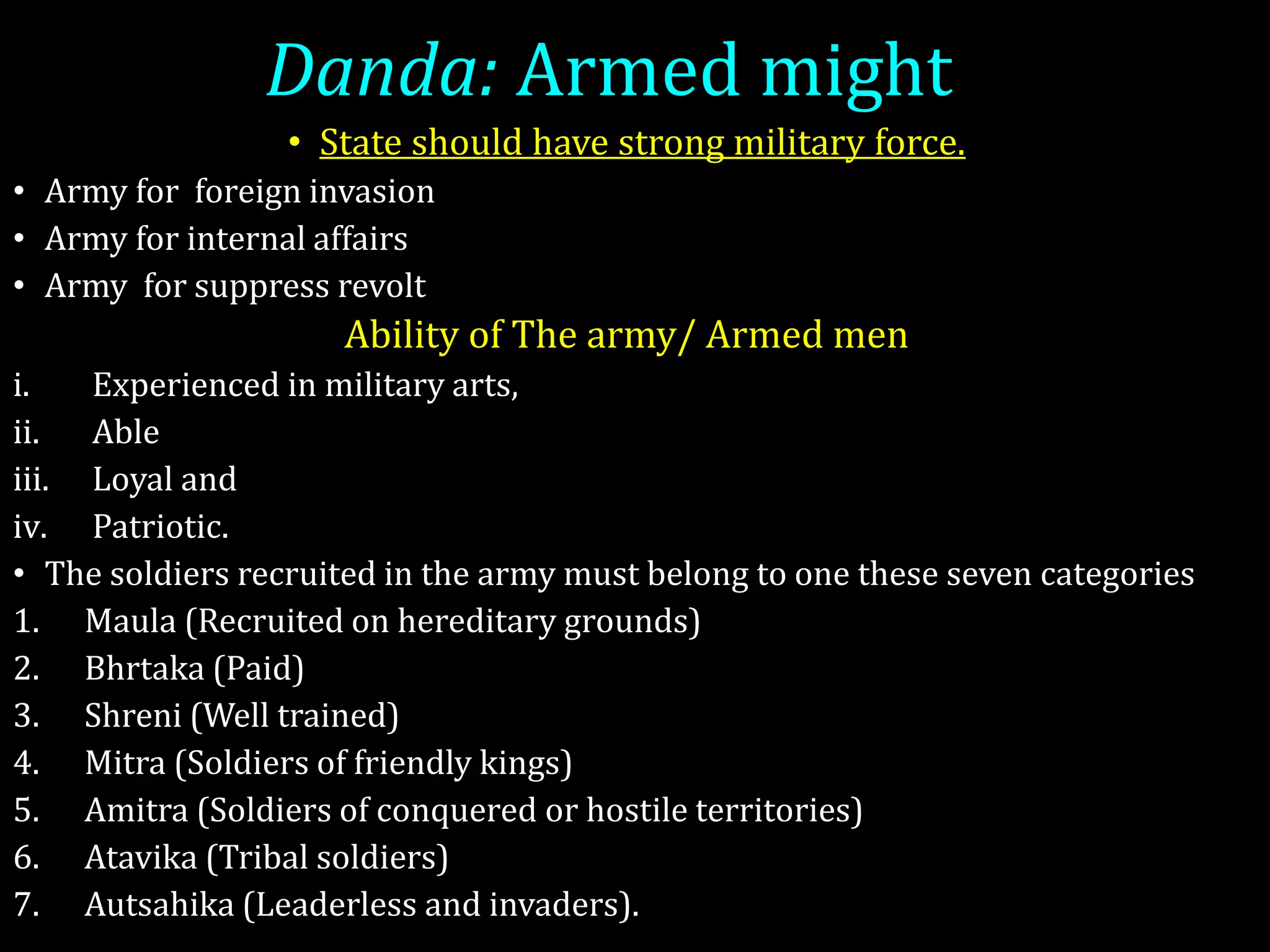Danda: Armed might
• State should have strong military force.
• Army for foreign invasion
• Army for internal affairs
• Army for suppress revolt
Ability of The army/ Armed men
i. Experienced in military arts,
ii. Able
iii. Loyal and
iv. Patriotic.
• The soldiers recruited in the army must belong to one these seven categories
1. Maula (Recruited on hereditary grounds)
2. Bhrtaka (Paid)
3. Shreni (Well trained)
4. Mitra (Soldiers of friendly kings)
5. Amitra (Soldiers of conquered or hostile territories)
6. Atavika (Tribal soldiers)
7. Autsahika (Leaderless and invaders).
 