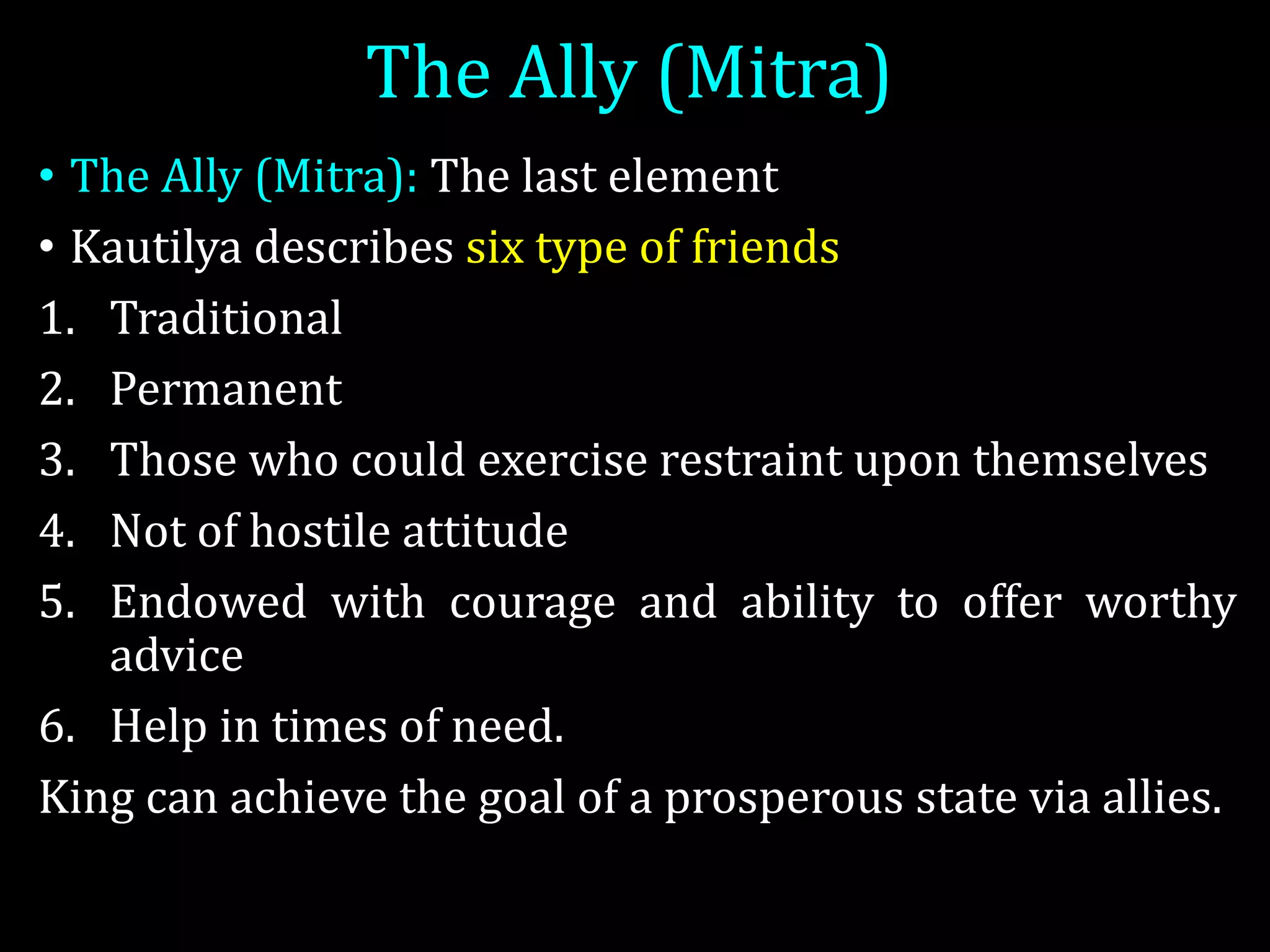 The Ally (Mitra)
• The Ally (Mitra): The last element
• Kautilya describes six type of friends
1. Traditional
2. Permanent
3. Those who could exercise restraint upon themselves
4. Not of hostile attitude
5. Endowed with courage and ability to offer worthy
advice
6. Help in times of need.
King can achieve the goal of a prosperous state via allies.
 