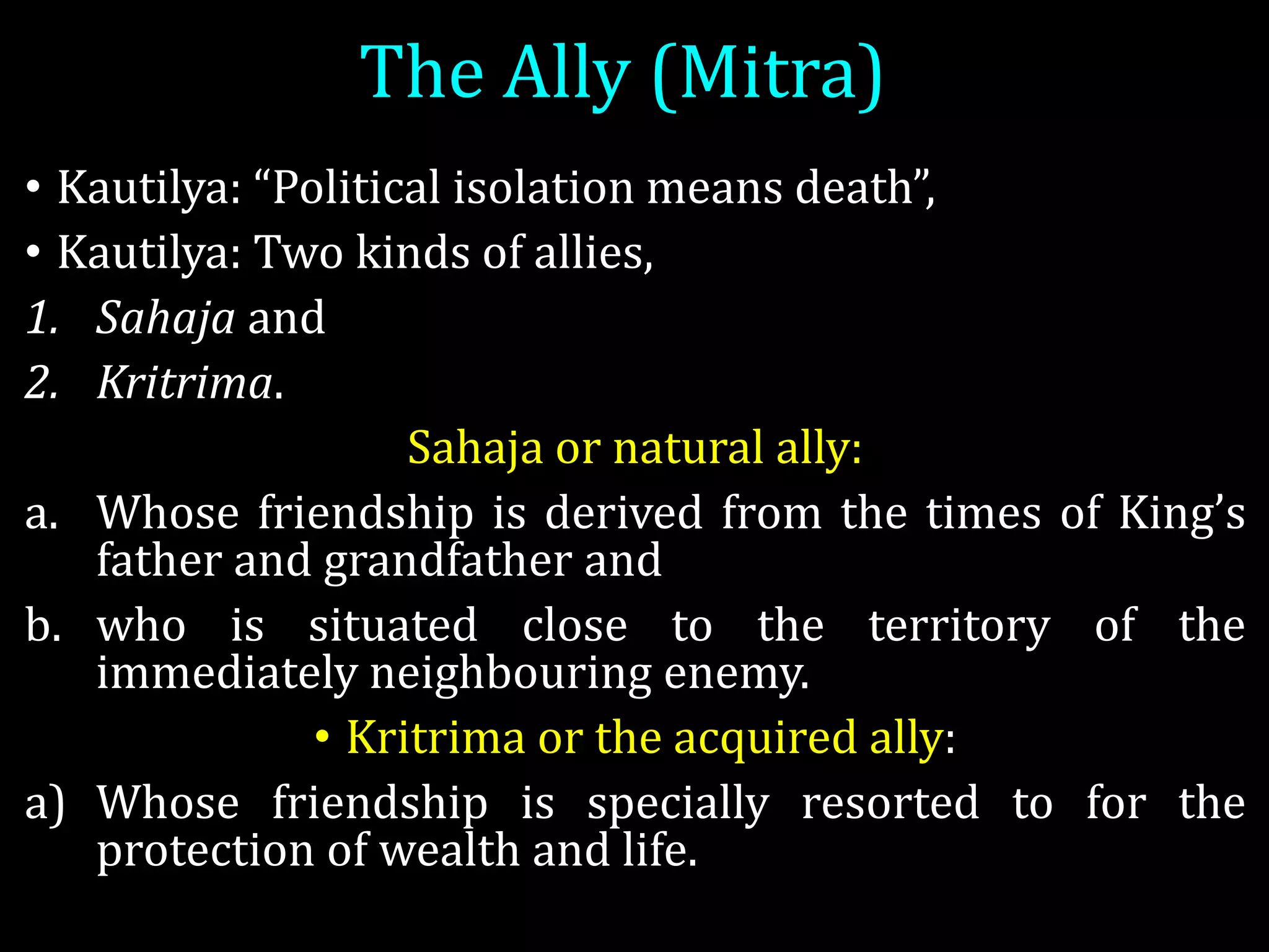 The Ally (Mitra)
• Kautilya: “Political isolation means death”,
• Kautilya: Two kinds of allies,
1. Sahaja and
2. Kritrima.
Sahaja or natural ally:
a. Whose friendship is derived from the times of King’s
father and grandfather and
b. who is situated close to the territory of the
immediately neighbouring enemy.
• Kritrima or the acquired ally:
a) Whose friendship is specially resorted to for the
protection of wealth and life.
 