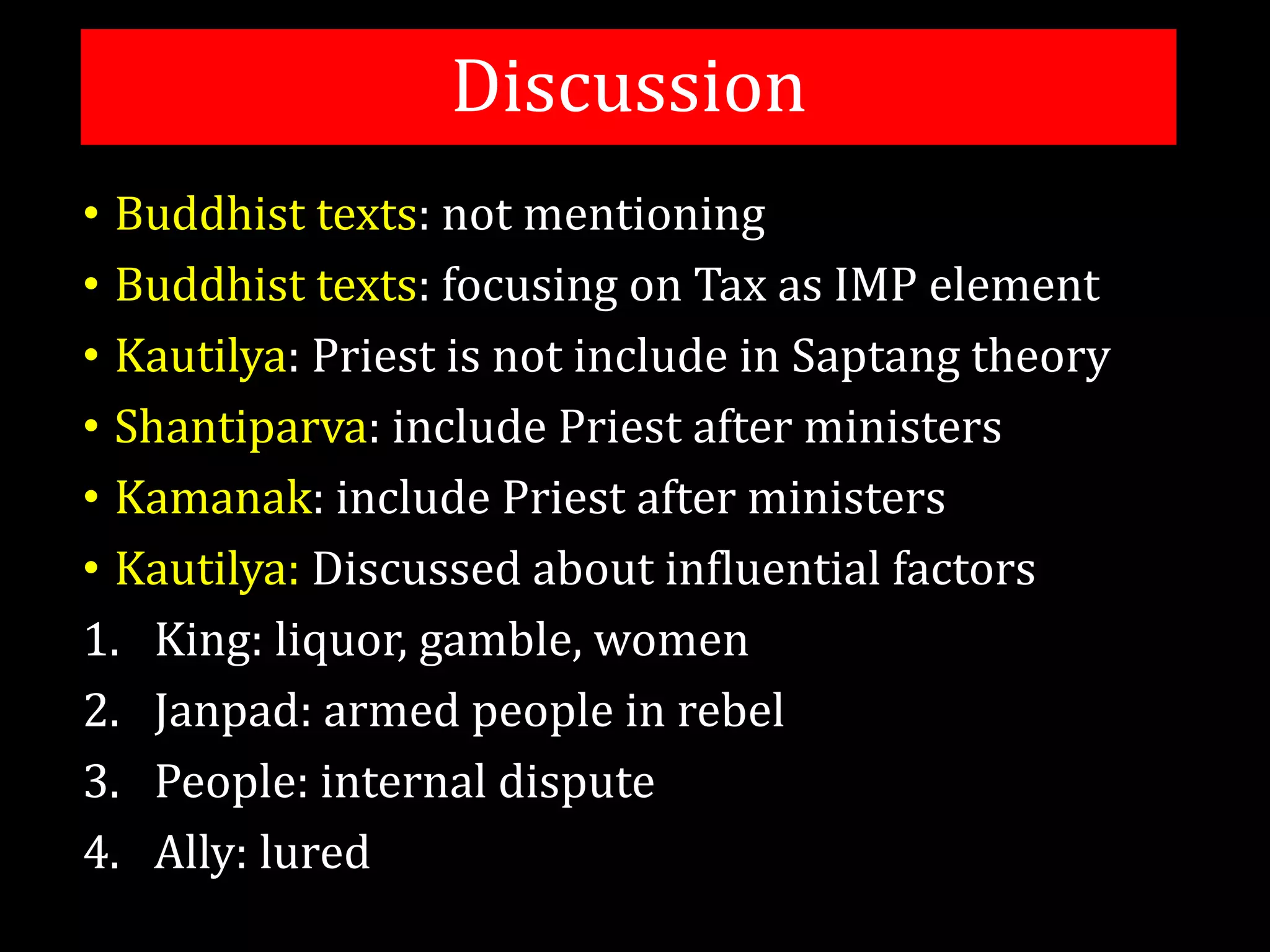 Discussion
• Buddhist texts: not mentioning
• Buddhist texts: focusing on Tax as IMP element
• Kautilya: Priest is not include in Saptang theory
• Shantiparva: include Priest after ministers
• Kamanak: include Priest after ministers
• Kautilya: Discussed about influential factors
1. King: liquor, gamble, women
2. Janpad: armed people in rebel
3. People: internal dispute
4. Ally: lured
 