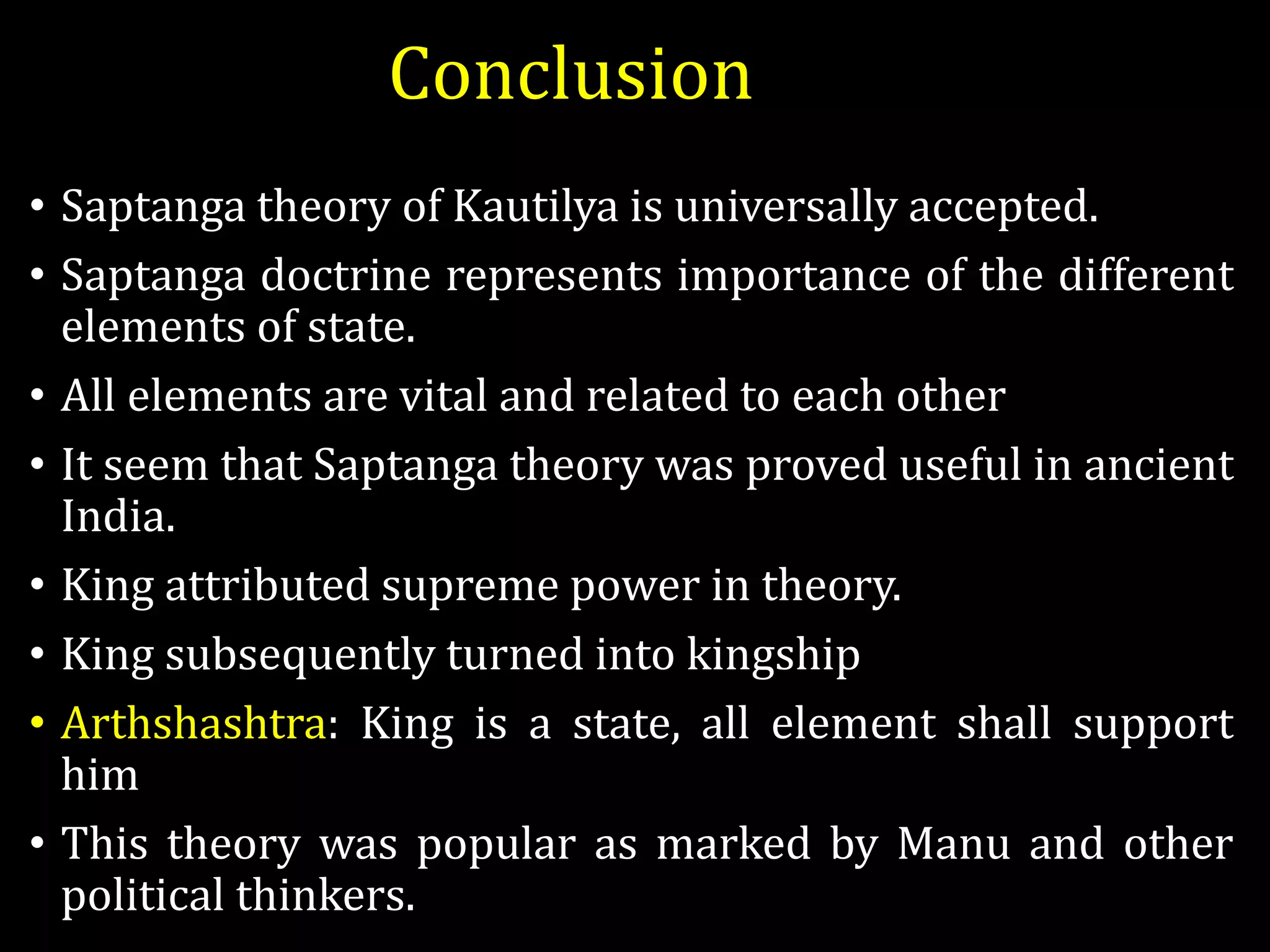 Conclusion
• Saptanga theory of Kautilya is universally accepted.
• Saptanga doctrine represents importance of the different
elements of state.
• All elements are vital and related to each other
• It seem that Saptanga theory was proved useful in ancient
India.
• King attributed supreme power in theory.
• King subsequently turned into kingship
• Arthshashtra: King is a state, all element shall support
him
• This theory was popular as marked by Manu and other
political thinkers.
 