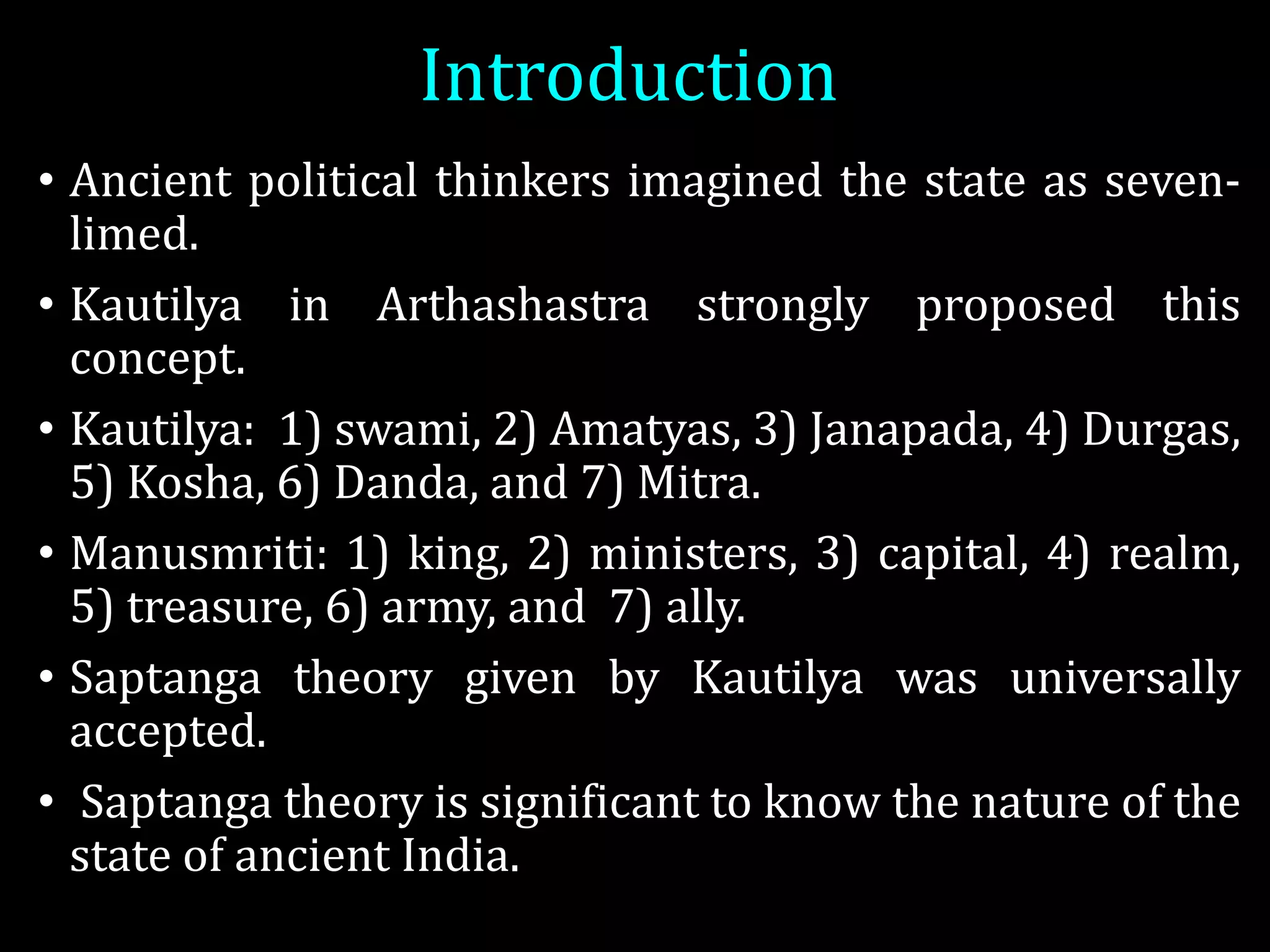 Introduction
• Ancient political thinkers imagined the state as seven-
limed.
• Kautilya in Arthashastra strongly proposed this
concept.
• Kautilya: 1) swami, 2) Amatyas, 3) Janapada, 4) Durgas,
5) Kosha, 6) Danda, and 7) Mitra.
• Manusmriti: 1) king, 2) ministers, 3) capital, 4) realm,
5) treasure, 6) army, and 7) ally.
• Saptanga theory given by Kautilya was universally
accepted.
• Saptanga theory is significant to know the nature of the
state of ancient India.
 