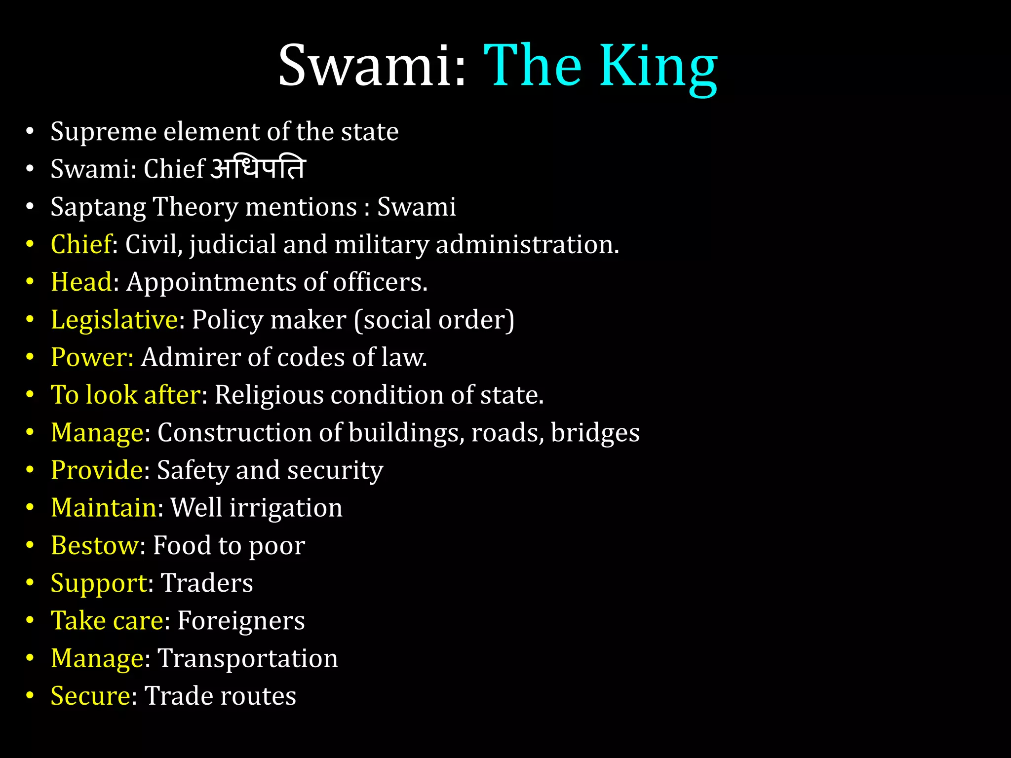 Swami: The King
• Supreme element of the state
• Swami: Chief अगिपति
• Saptang Theory mentions : Swami
• Chief: Civil, judicial and military administration.
• Head: Appointments of officers.
• Legislative: Policy maker (social order)
• Power: Admirer of codes of law.
• To look after: Religious condition of state.
• Manage: Construction of buildings, roads, bridges
• Provide: Safety and security
• Maintain: Well irrigation
• Bestow: Food to poor
• Support: Traders
• Take care: Foreigners
• Manage: Transportation
• Secure: Trade routes
 