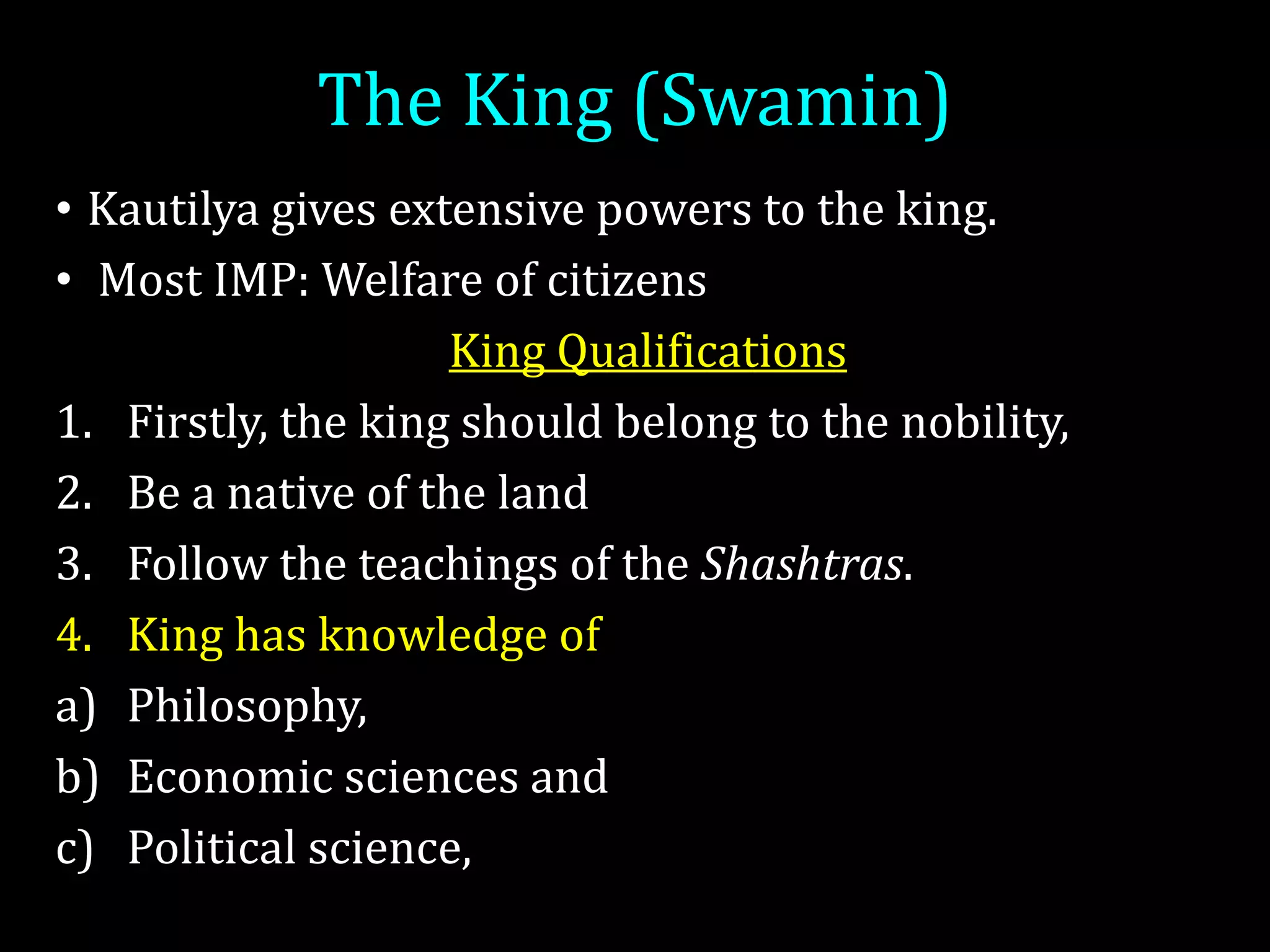 The King (Swamin)
• Kautilya gives extensive powers to the king.
• Most IMP: Welfare of citizens
King Qualifications
1. Firstly, the king should belong to the nobility,
2. Be a native of the land
3. Follow the teachings of the Shashtras.
4. King has knowledge of
a) Philosophy,
b) Economic sciences and
c) Political science,
 