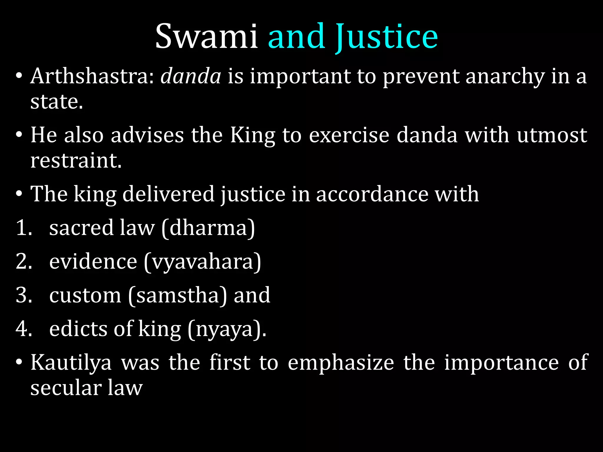 Swami and Justice
• Arthshastra: danda is important to prevent anarchy in a
state.
• He also advises the King to exercise danda with utmost
restraint.
• The king delivered justice in accordance with
1. sacred law (dharma)
2. evidence (vyavahara)
3. custom (samstha) and
4. edicts of king (nyaya).
• Kautilya was the first to emphasize the importance of
secular law
 