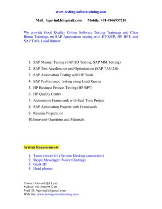 www.testing-onlinetraining.com

          Mail: bgovind.b@gmail.com         Mobile: +91-9966957210

 
We provide Good Quality Online Software Testing Trainings and Class
Room Trainings on SAP Automation testing with HP QTP, HP BPT, and
SAP TAO, Load Runner




    1. SAP Manual Testing (SAP SD Testing, SAP MM Testing)
    2. SAP Test Acceleration and Optimization (SAP TAO 2.0)
    3. SAP Automation Testing with HP Tools
    4. SAP Performance Testing using Load Runner
    5. HP Business Process Testing (HP BPT)
    6. HP Quality Center
    7. Automation Framework with Real Time Project
    8. SAP Automation Projects with Framework
    9. Resume Preparation
    10. Interview Questions and Materials

 



System Requirements:

    1.   Team viewer 6.0 (Remote Desktop connection)
    2.   Skype Messenger (Voice Chatting)
    3.   Gtalk ID
    4.   Head phones


Contact: Govind QA Lead
Mobile: +91-9966957210
Mail ID: bgovind.b@gmail.com
Web Site: www.testing-onlinetraining.com
 