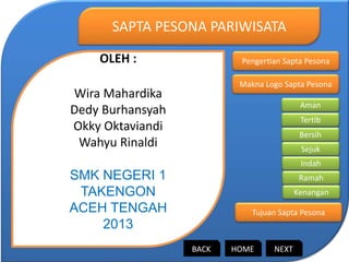 OLEH :
Wira Mahardika
Dedy Burhansyah
Okky Oktaviandi
Wahyu Rinaldi
SMK NEGERI 1
TAKENGON
ACEH TENGAH
2013
SAPTA PESONA PARIWISATA
Pengertian Sapta Pesona
Makna Logo Sapta Pesona
Tujuan Sapta Pesona
Aman
Tertib
Bersih
Sejuk
Indah
Ramah
Kenangan
HOMEBACK NEXT
 