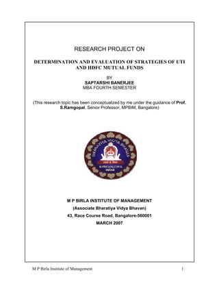 RESEARCH PROJECT ON

DETERMINATION AND EVALUATION OF STRATEGIES OF UTI
            AND HDFC MUTUAL FUNDS
                                   BY
                            SAPTARSHI BANERJEE
                           MBA FOURTH SEMESTER


(This research topic has been conceptualized by me under the guidance of Prof.
              S.Ramgopal, Senior Professor, MPBIM, Bangalore)




                   M P BIRLA INSTITUTE OF MANAGEMENT
                      (Associate Bharatiya Vidya Bhavan)
                   43, Race Course Road, Bangalore-560001
                                    MARCH 2007




M P Birla Institute of Management                                          1
 