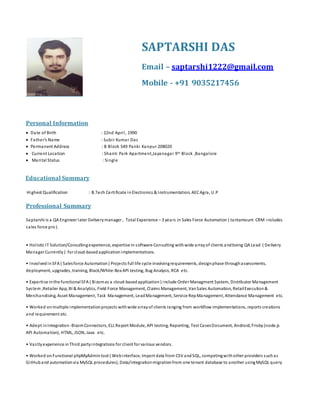 Personal Information
 Date of Birth : 22nd April, 1990
 Father’s Name : Subir Kumar Das
 Permanent Address : B Block 549 Panki Kanpur 208020
 Current Location : Shanti Park Apartment,Jayanagar 9th Block ,Bangalore
 Marital Status : Single


Educational Summary
Highest Qualification : B.Tech Certificate in Electronics & Instrumentation, AECAgra, U.P
Professional Summary
Saptarshi is a QA Engineer later Deliverymanager , Total Experience – 3 years in Sales Force Automation ( tantamount CRM includes
sales force pro).
• Holistic IT Solution/Consultingexperience, expertise in software Consulting withwide arrayof clients andbeing QA Lead ( Delivery
Manager Currently ) for cloud-basedapplication implementations.
• Involvedin SFA ( Salesforce Automation) Projects full life cycle involvingrequirements, designphase throughassessments,
deployment, upgrades, training, Black/White-Box API testing, Bug Analysis, RCA etc.
• Expertise inthe functionalSFA ( Bizomas a cloud-basedapplication ) include Order Managment System, Distributor Management
System ,Retailer App, BI & Analytics, Field Force Management, Claims Management, VanSales Automation, RetailExecution&
Merchandising, Asset Management, Task Management, LeadManagement, Service RepManagement, Attendance Management etc.
• Worked onmultiple implementationprojects withwide arrayof clients ranging from workflow implementations, reports creations
and requirement etc.
• Adept inIntegration -BizomConnectors, ELL Report Module, API testing, Reporting, Test CasesDocument, Android, Frisby (node.js
API Automation), HTML, JSON, Java etc.
• Vastlyexperience inThird partyintegrations for client for various vendors.
• Worked onFunctional phpMyAdmin tool ( Webinterface, Import data from CSV andSQL, competingwithother providers suchas
GitHub and automationvia MySQL procedures), Data/integrationmigrationfrom one tenant database to another usingMySQL query
SAPTARSHI DAS
Email – saptarshi1222@gmail.com
Mobile - +91 9035217456
 