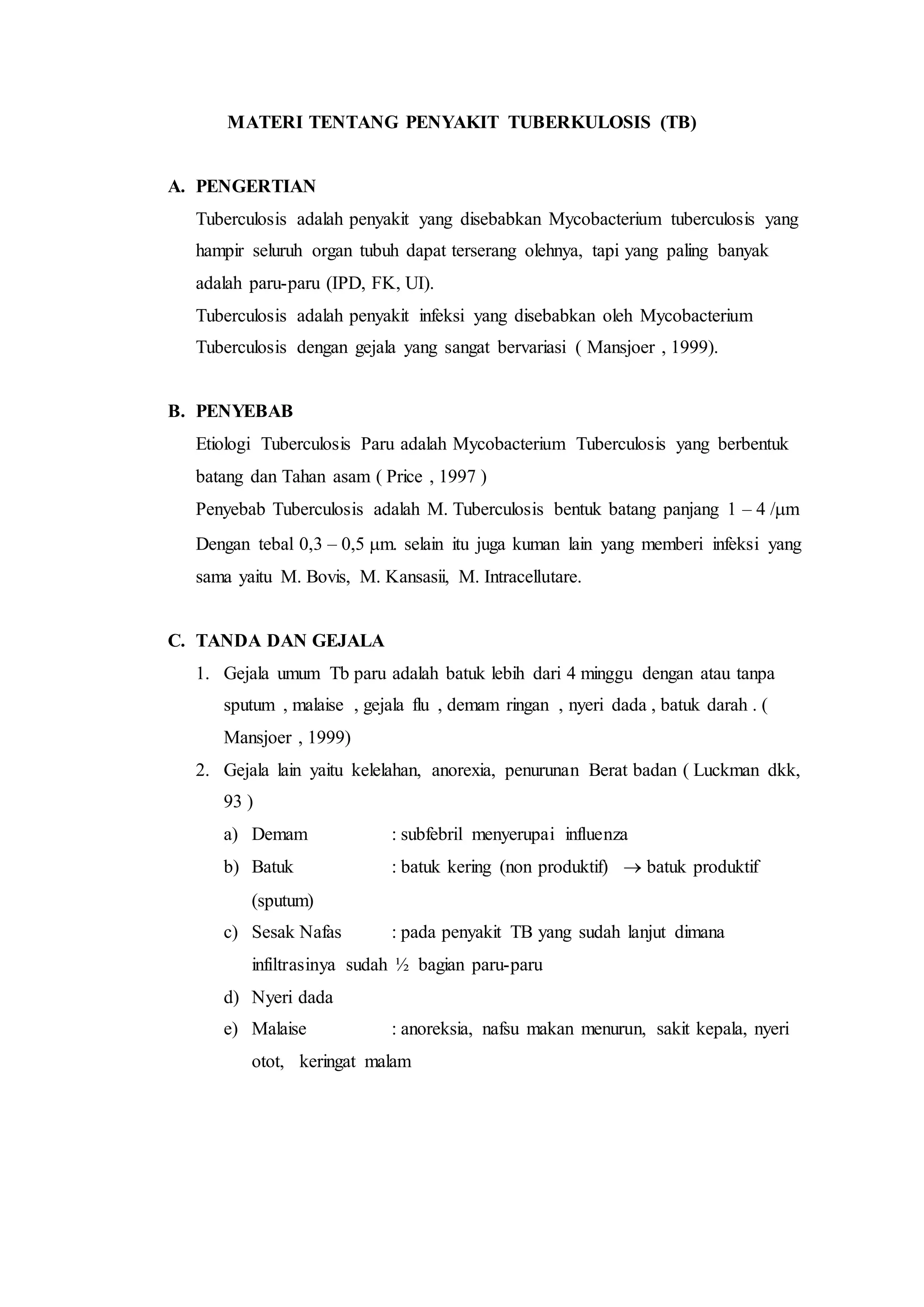 MATERI TENTANG PENYAKIT TUBERKULOSIS (TB)
A. PENGERTIAN
Tuberculosis adalah penyakit yang disebabkan Mycobacterium tuberculosis yang
hampir seluruh organ tubuh dapat terserang olehnya, tapi yang paling banyak
adalah paru-paru (IPD, FK, UI).
Tuberculosis adalah penyakit infeksi yang disebabkan oleh Mycobacterium
Tuberculosis dengan gejala yang sangat bervariasi ( Mansjoer , 1999).
B. PENYEBAB
Etiologi Tuberculosis Paru adalah Mycobacterium Tuberculosis yang berbentuk
batang dan Tahan asam ( Price , 1997 )
Penyebab Tuberculosis adalah M. Tuberculosis bentuk batang panjang 1 – 4 /m
Dengan tebal 0,3 – 0,5 m. selain itu juga kuman lain yang memberi infeksi yang
sama yaitu M. Bovis, M. Kansasii, M. Intracellutare.
C. TANDA DAN GEJALA
1. Gejala umum Tb paru adalah batuk lebih dari 4 minggu dengan atau tanpa
sputum , malaise , gejala flu , demam ringan , nyeri dada , batuk darah . (
Mansjoer , 1999)
2. Gejala lain yaitu kelelahan, anorexia, penurunan Berat badan ( Luckman dkk,
93 )
a) Demam : subfebril menyerupai influenza
b) Batuk : batuk kering (non produktif)  batuk produktif
(sputum)
c) Sesak Nafas : pada penyakit TB yang sudah lanjut dimana
infiltrasinya sudah ½ bagian paru-paru
d) Nyeri dada
e) Malaise : anoreksia, nafsu makan menurun, sakit kepala, nyeri
otot, keringat malam
 