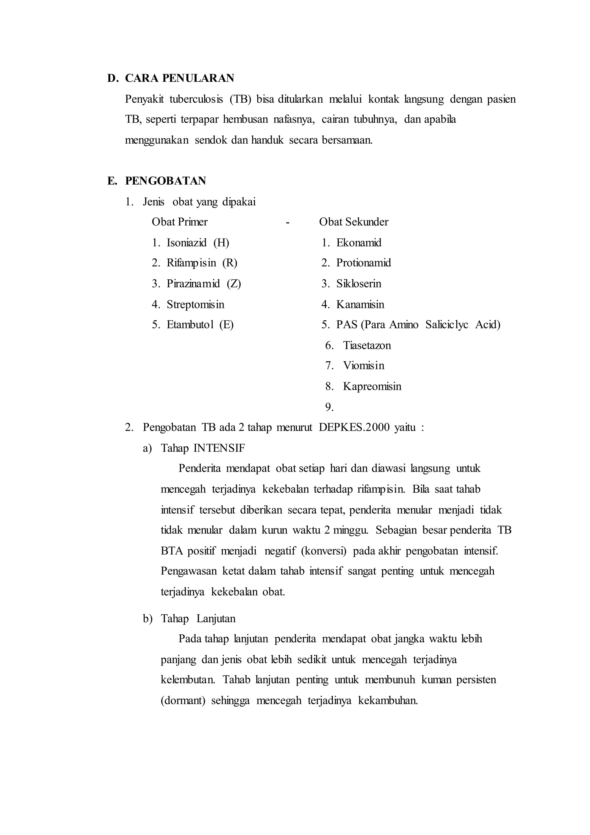 D. CARA PENULARAN
Penyakit tuberculosis (TB) bisa ditularkan melalui kontak langsung dengan pasien
TB, seperti terpapar hembusan nafasnya, cairan tubuhnya, dan apabila
menggunakan sendok dan handuk secara bersamaan.
E. PENGOBATAN
1. Jenis obat yang dipakai
Obat Primer - Obat Sekunder
1. Isoniazid (H) 1. Ekonamid
2. Rifampisin (R) 2. Protionamid
3. Pirazinamid (Z) 3. Sikloserin
4. Streptomisin 4. Kanamisin
5. Etambutol (E) 5. PAS (Para Amino Saliciclyc Acid)
6. Tiasetazon
7. Viomisin
8. Kapreomisin
9.
2. Pengobatan TB ada 2 tahap menurut DEPKES.2000 yaitu :
a) Tahap INTENSIF
Penderita mendapat obat setiap hari dan diawasi langsung untuk
mencegah terjadinya kekebalan terhadap rifampisin. Bila saat tahab
intensif tersebut diberikan secara tepat, penderita menular menjadi tidak
tidak menular dalam kurun waktu 2 minggu. Sebagian besar penderita TB
BTA positif menjadi negatif (konversi) pada akhir pengobatan intensif.
Pengawasan ketat dalam tahab intensif sangat penting untuk mencegah
terjadinya kekebalan obat.
b) Tahap Lanjutan
Pada tahap lanjutan penderita mendapat obat jangka waktu lebih
panjang dan jenis obat lebih sedikit untuk mencegah terjadinya
kelembutan. Tahab lanjutan penting untuk membunuh kuman persisten
(dormant) sehingga mencegah terjadinya kekambuhan.
 