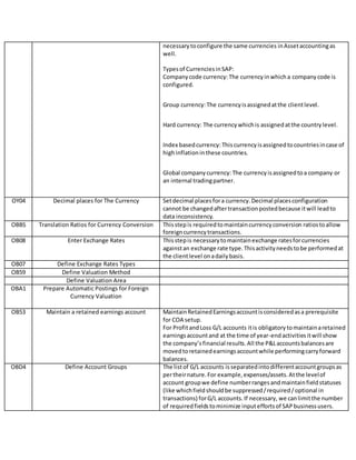 necessarytoconfigure the same currencies inAssetaccountingas
well.
Typesof CurrenciesinSAP:
Companycode currency: The currencyinwhicha companycode is
configured.
Group currency:The currencyisassignedatthe clientlevel.
Hard currency: The currencywhichis assignedatthe countrylevel.
Index basedcurrency: Thiscurrencyisassignedtocountriesincase of
highinflationinthese countries.
Global companycurrency: The currencyisassignedtoa company or
an internal tradingpartner.
OY04 Decimal places for The Currency Setdecimal placesfora currency.Decimal placesconfiguration
cannot be changedaftertransactionpostedbecause itwill leadto
data inconsistency.
OBBS Translation Ratios for Currency Conversion Thisstepis requiredtomaintaincurrencyconversion ratiostoallow
foreigncurrencytransactions.
OB08 Enter Exchange Rates Thisstepis necessarytomaintainexchange ratesforcurrencies
againstan exchange rate type.Thisactivityneedstobe performedat
the clientlevel onadailybasis.
OB07 Define Exchange Rates Types
OB59 Define Valuation Method
Define Valuation Area
OBA1 Prepare Automatic Postings for Foreign
Currency Valuation
OB53 Maintain a retained earnings account MaintainRetainedEarningsaccountisconsideredasa prerequisite
for COA setup.
For ProfitandLoss G/L accounts itis obligatorytomaintainaretained
earningsaccountand at the time of year-endactivitiesitwill show
the company’sfinancial results.All the P&Laccountsbalancesare
movedtoretainedearningsaccountwhile performingcarryforward
balances.
OBD4 Define Account Groups The listof G/L accounts is separatedintodifferentaccountgroupsas
pertheirnature.For example,expenses/assets.Atthe levelof
account groupwe define numberrangesandmaintainfieldstatuses
(like whichfieldshouldbe suppressed/required/optional in
transactions) forG/L accounts.If necessary, we canlimitthe number
of requiredfieldstominimize inputeffortsof SAPbusinessusers.
 