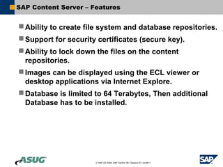 SAP Content Server – Features


 Ability to create file system and database repositories.
 Support for security certificates (secure key).
 Ability to lock down the files on the content
  repositories.
 Images can be displayed using the ECL viewer or
  desktop applications via Internet Explore.
 Database is limited to 64 Terabytes, Then additional
  Database has to be installed.




                      © SAP AG 2006, SAP TechEd ’06 / Session ID / ULM211
 