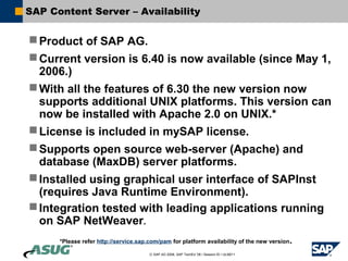 SAP Content Server – Availability


 Product of SAP AG.
 Current version is 6.40 is now available (since May 1,
  2006.)
 With all the features of 6.30 the new version now
  supports additional UNIX platforms. This version can
  now be installed with Apache 2.0 on UNIX.*
 License is included in mySAP license.
 Supports open source web-server (Apache) and
  database (MaxDB) server platforms.
 Installed using graphical user interface of SAPInst
  (requires Java Runtime Environment).
 Integration tested with leading applications running
  on SAP NetWeaver.
      *Please refer http://service.sap.com/pam for platform availability of the new version.

                                       © SAP AG 2006, SAP TechEd ’06 / Session ID / ULM211
 